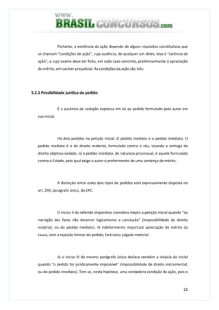 21
Portanto, a existência da ação depende de alguns requisitos constitutivos que
se chamam “condições de ação”, cuja ausência, de qualquer um deles, leva à “carência de
ação”, e cujo exame deve ser feito, em cada caso concreto, preliminarmente à apreciação
do mérito, em caráter prejudicial. As condições da ação são três:
5.2.1 Possibilidade jurídica do pedido
É a ausência de vedação expressa em lei ao pedido formulado pelo autor em
sua inicial.
Há dois pedidos na petição inicial. O pedido mediato e o pedido imediato. O
pedido mediato é o de direito material, formulado contra o réu, visando a entrega do
direito objetivo violado. Já o pedido imediato, de natureza processual, é aquele formulado
contra o Estado, pelo qual exige o autor o proferimento de uma sentença de mérito.
A distinção entre estes dois tipos de pedidos está expressamente disposta no
art. 295, parágrafo único, do CPC.
O inciso II do referido dispositivo considera inepta a petição inicial quando “da
narração dos fatos não decorrer logicamente a conclusão” (impossibilidade de direito
material, ou do pedido mediato). O indeferimento importará apreciação do mérito da
causa, com a rejeição liminar do pedido, fará coisa julgada material.
Já o inciso III do mesmo parágrafo único declara também a inépcia da inicial
quando “o pedido for juridicamente impossível” (impossibilidade de direito instrumental,
ou do pedido imediato). Tem-se, nesta hipótese, uma verdadeira condição da ação, pois o
 