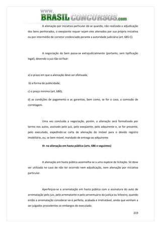 219
A alienação por iniciativa particular dá-se quando, não realizada a adjudicação
dos bens penhorados, o exeqüente requer sejam eles alienados por sua própria iniciativa
ou por intermédio de corretor credenciado perante a autoridade judiciária (art. 685-C).
A negociação do bem passa-se extrajudicialmente (portanto, sem tipificação
legal), devendo o juiz tão-só fixar:
a) o prazo em que a alienação deve ser efetivada;
b) a forma de publicidade;
c) o preço mínimo (art. 680);
d) as condições de pagamento e as garantias, bem como, se for o caso, a comissão de
corretagem.
Uma vez concluída a negociação, porém, a alienação será formalizada por
termo nos autos, assinado pelo juiz, pelo exeqüente, pelo adquirente e, se for presente,
pelo executado, expedindo-se carta de alienação do imóvel para o devido registro
imobiliário, ou, se bem móvel, mandado de entrega ao adquirente.
III- na alienação em hasta pública (arts. 686 e seguintes)
A alienação em hasta pública assemelha-se a uma espécie de licitação. Só deve
ser utilizada no caso de não ter ocorrido nem adjudicação, nem alienação por iniciativa
particular.
Aperfeiçoa-se a arrematação em hasta pública com a assinatura do auto de
arrematação pelo juiz, pelo arrematante e pelo serventuário da justiça ou leiloeiro, quando
então a arrematação considerar-se-á perfeita, acabada e irretratável, ainda que venham a
ser julgados procedentes os embargos do executado.
 