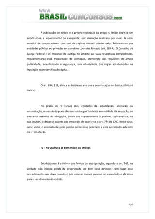 220
A publicação de editais e a própria realização da praça ou leilão poderão ser
substituídas, a requerimento do exeqüente, por alienação realizada por meio da rede
mundial de computadores, com uso de páginas virtuais criadas pelos Tribunais ou por
entidades públicas ou privadas em convênio com eles firmado (art. 689-A). O Conselho da
Justiça Federal e os Tribunais de Justiça, no âmbito das suas respectivas competências,
regulamentarão esta modalidade de alienação, atendendo aos requisitos de ampla
publicidade, autenticidade e segurança, com observância das regras estabelecidas na
legislação sobre certificação digital.
O art. 694, §1º, elenca as hipóteses em que a arrematação em hasta pública é
ineficaz.
No prazo de 5 (cinco) dias, contados da adjudicação, alienação ou
arrematação, o executado pode oferecer embargos fundados em nulidade da execução, ou
em causa extintiva da obrigação, desde que superveniente à penhora, aplicando-se, no
que couber, o disposto quanto aos embargos de que trata o art. 745 do CPC. Nesse caso,
como visto, o arrematante pode perder o interesse pelo bem e está autorizado a desistir
da arrematação.
IV - no usufruto de bem móvel ou imóvel.
Esta hipótese á a última das formas de expropriação, segundo o art. 647, na
verdade não implica perda da propriedade do bem pelo devedor. Tem lugar esse
procedimento executivo quando o juiz reputar menos gravoso ao executado e eficiente
para o recebimento do crédito.
 