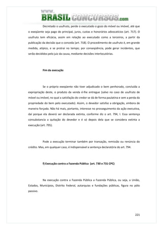 221
Decretado o usufruto, perde o executado o gozo do móvel ou imóvel, até que
o exeqüente seja pago do principal, juros, custas e honorários advocatícios (art. 717). O
usufruto tem eficácia, assim em relação ao executado como a terceiros, a partir da
publicação da decisão que o conceda (art. 718). O procedimento de usufruto é, em grande
medida, atípico, e se protrai no tempo; por conseqüência, pode gerar incidentes, que
serão decididos pelo juiz da causa, mediante decisões interlocutórias.
Fim da execução
Se o próprio exeqüente não tiver adjudicado o bem penhorado, concluída a
expropriação deste, o produto da venda é-lhe entregue (salvo no caso de usufruto de
móvel ou imóvel, no qual a satisfação do credor se dá de forma paulatina e sem a perda da
propriedade do bem pelo executado). Assim, o devedor satisfaz a obrigação, embora de
maneira forçada. Não há mais, portanto, interesse no prosseguimento da ação executiva,
daí porque ela deverá ser declarada extinta, conforme diz o art. 794, I. Essa sentença
consubstancia a quitação do devedor e é só depois dela que se considera extinta a
execução (art. 795).
Pode a execução terminar também por transação, remissão ou renúncia do
crédito. Mas, em qualquer caso, é indispensável a sentença declaratória do art. 794.
f) Execução contra a Fazenda Pública (art. 730 e 731 CPC)
Na execução contra a Fazenda Pública a Fazenda Pública, ou seja, a União,
Estados, Municípios, Distrito Federal, autarquias e fundações públicas, figura no pólo
passivo.
 
