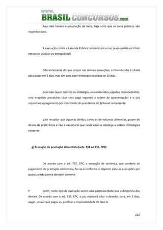 222
Aqui não haverá expropriação de bens, haja visto que os bens públicos são
impenhoráveis.
A execução contra a Fazenda Pública também terá como pressuposto um título
executivo (judicial ou extrajudicial).
Diferentemente do que ocorre nas demais execuções, a Fazenda não é citada
para pagar em 3 dias, mas sim para opor embargos no prazo de 10 dias.
Caso não sejam opostos os embargos, ou sendo estes julgados improcedentes,
será expedido precatório (que será pago segundo a ordem de apresentação) e o juiz
requisitará o pagamento por intermédio do presidente do Tribunal competente.
Vale ressaltar que algumas dívidas, como as de natureza alimentar, gozam do
direito de preferência e não é necessário que neste caso se obedeça a ordem cronológica
existente.
g) Execução de prestação alimentícia (arts. 732 ao 735, CPC)
De acordo com o art. 732, CPC, a execução de sentença, que condena ao
pagamento de prestação alimentícia, far-se-á conforme o disposto para as execuções por
quantia certa contra devedor solvente.
P orém, neste tipo de execução existe uma particularidade que a diferencia das
demais. De acordo com o art. 733, CPC, o juiz mandará citar o devedor para, em 3 dias,
pagar, provar que pagou ou justificar a impossibilidade de fazê-lo.
 