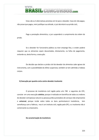 223
Estas são as 3 alternativas previstas em lei para o devedor. Caso ele não pague,
não prove que pagou, nem justifique sua atitude, o juiz decretará sua prisão civil,.
Paga a prestação alimentícia, o juiz suspenderá o cumprimento da ordem de
prisão.
Se o devedor for funcionário público ou tiver emprego fixo, o credor poderá
requerer que os alimentos sejam descontados, diretamente, na folha de pagamento,
evitando-se, desta forma, a execução.
Da decisão que declara a prisão civil do devedor de alimentos cabe agravo de
instrumento, com a possibilidade do efeito suspensivo, também se tem admitido o habeas
corpus.
h) Execução por quantia certa contra devedor insolvente
O processo de insolvência civil regido pelos arts 748 e seguintes do CPC,
consiste em uma execução coletiva, porque é realizada em benefício de todos os credores
do devedor civil (pessoa natural ou pessoa jurídica prestadora de serviços-não empresário)
e universal, porque incide sobre todos os bens penhoráveis.A insolvência, tem
semelhança com a falência, mas é um instituto civil, regido pelo CPC, e o insolvente não é
comerciante ou empresário.
Da caracterização da insolvência
 