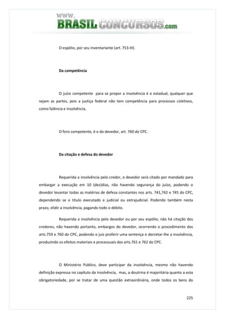 225
O espólio, por seu inventariante (art. 753-III).
Da competência
O juízo competente para se propor a insolvência é o estadual, qualquer que
sejam as partes, pois a justiça federal não tem competência para processos coletivos,
como falência e insolvência.
O foro competente, é o do devedor, art. 760 do CPC.
Da citação e defesa do devedor
Requerida a insolvência pelo credor, o devedor será citado por mandado para
embargar a execução em 10 (dez)dias, não havendo segurança do juízo, podendo o
devedor levantar todas as matérias de defesa constantes nos arts. 741,742 e 745 do CPC,
dependendo se o título executado e judicial ou extrajudicial. Podendo também nesta
prazo, elidir a insolvência, pagando todo o débito.
Requerida a insolvência pelo devedor ou por seu espólio, não há citação dos
credores, não havendo portanto, embargos do devedor, ocorrendo o procedimento dos
arts.759 e 760 do CPC, podendo o juiz proferir uma sentença e decretar-lhe a insolvência,
produzindo os efeitos materiais e processuais dos arts.761 e 762 do CPC.
O Ministério Público, deve participar da insolvência, mesmo não havendo
definição expressa no capítulo da insolvência, mas, a doutrina é majoritária quanto a esta
obrigatoriedade, por se tratar de uma questão extraordinária, onde todos os bens do
 