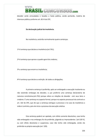 226
devedor serão arrecadados e levados a hasta pública, sendo portando, matéria de
interesse público,conforme art. 82-III do CPC.
Da declaração judicial da insolvência.
Na insolvência, existirão normalmente quatro sentenças.
1ª-A sentença que declara a insolvência (art.761);
2ª-A sentença que aprova o quadro geral de credores;
3ª-a sentença que encerra a insolvência;
4ª-A sentença que declara a extinção de todas as obrigações;
A primeira sentença é proferida, após ser embargada a execução insolvente ou
não existindo embargos do devedor, o juiz proferirá uma sentença declaratória de
natureza constitutiva,(art.761) porque altera as relações do devedor com seus bens e
credores. É uma sentença no aspecto formal, porque no aspecto processual ela contraria o
art. 162 do CPC, que diz que a sentença extingue o processo e no caso da insolvência a
visão é contrária, pois ela inicia o processo da execução coletiva.
Esta sentença poderá ser apelada, com efeito somente devolutivo, caso tenha
sido embargada e nos embargos foi ela proferida, julgando-os improcedentes (art.520 V),
ou com efeito devolutivo e suspensivo, caso não tenha sido embargada, sendo ela
proferida na própria execução.(art. 520).
 