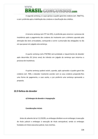 228
A segunda sentença, é a que aprova o quadro geral de credores (art. 768/771),
e será proferida após a habilitação dos credores e classificação dos créditos.
A terceira sentença (art.777 do CPC), é proferida para encerrar o processo de
insolvência após o pagamento dos credores do insolvente com o dinheiro apurado pela
alienação dos bens arrecadados, começando a correr a prescrição das obrigações no dia
em que passar em julgado esta sentença.
A quarta sentença (arts.779/782) será prolatada a requerimento do devedor
após decorridos 05 (cinco anos) do trânsito em julgado da sentença que encerrou o
processo de insolvência.
A quinta sentença poderá existir, quando, após aprovado o quadro geral dos
credores (art. 769), o devedor insolvente acordar com os seus credores propondo-lhes
uma forma de pagamento, e caso aceito, o juiz proferirá uma sentença aprovando a
proposta.
22.9 Defesa do devedor
a) Embargos do devedor e impugnação
Considerações iniciais
Antes do advento da Lei 11.232/05, os embargos dividiam-se em embargos à execução
de título judicial e embargos à execução de título extrajudicial, sendo os embargos
fundados em título executivo judicial, mais restritos.
 