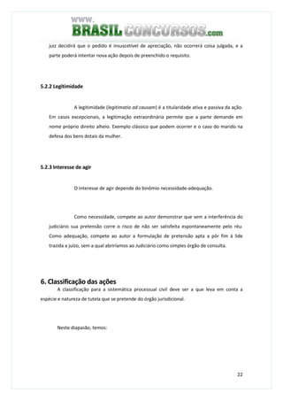 22
juiz decidirá que o pedido é insuscetível de apreciação, não ocorrerá coisa julgada, e a
parte poderá intentar nova ação depois de preenchido o requisito.
5.2.2 Legitimidade
A legitimidade (legitimatio ad causam) é a titularidade ativa e passiva da ação.
Em casos excepcionais, a legitimação extraordinária permite que a parte demande em
nome próprio direito alheio. Exemplo clássico que podem ocorrer e o caso do marido na
defesa dos bens dotais da mulher.
5.2.3 Interesse de agir
O interesse de agir depende do binômio necessidade-adequação.
Como necessidade, compete ao autor demonstrar que sem a interferência do
judiciário sua pretensão corre o risco de não ser satisfeita espontaneamente pelo réu.
Como adequação, compete ao autor a formulação de pretensão apta a pôr fim à lide
trazida a juízo, sem a qual abriríamos ao Judiciário como simples órgão de consulta.
6. Classificação das ações
A classificação para a sistemática processual civil deve ser a que leva em conta a
espécie e natureza de tutela que se pretende do órgão jurisdicional.
Neste diapasão, temos:
 