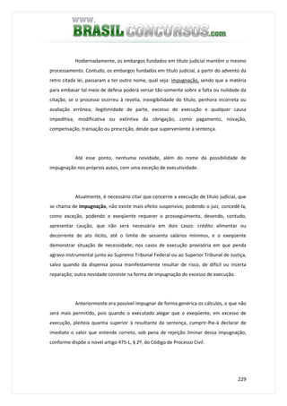 229
Hodiernadamente, os embargos fundados em título judicial mantêm o mesmo
processamento. Contudo, os embargos fundados em título judicial, a partir do advento da
retro citada lei, passaram a ter outro nome, qual seja: impugnação, sendo que a matéria
para embasar tal meio de defesa poderá versar tão-somente sobre a falta ou nulidade da
citação, se o processo ocorreu à revelia, inexigibilidade do título, penhora incorreta ou
avaliação errônea; ilegitimidade de parte, excesso de execução e qualquer causa
impeditiva, modificativa ou extintiva da obrigação, como pagamento, novação,
compensação, transação ou prescrição, desde que superveniente à sentença.
Até esse ponto, nenhuma novidade, além do nome da possibilidade de
impugnação nos próprios autos, com uma exceção de executividade.
Atualmente, é necessário citar que concerne a execução de título judicial, que
se chama de impugnação, não existe mais efeito suspensivo, podendo o juiz, concedê-la,
como exceção, podendo o exeqüente requerer o prosseguimento, devendo, contudo,
apresentar caução, que não será necessária em dois casos: crédito alimentar ou
decorrente de ato ilícito, até o limite de sessenta salários mínimos, e o exeqüente
demonstrar situação de necessidade; nos casos de execução provisória em que penda
agravo instrumental junto ao Supremo Tribunal Federal ou ao Superior Tribunal de Justiça,
salvo quando da dispensa possa manifestamente resultar de risco, de difícil ou incerta
reparação; outra novidade consiste na forma de impugnação do excesso de execução.
Anteriormente era possível impugnar de forma genérica os cálculos, o que não
será mais permitido, pois quando o executado alegar que o exeqüente, em excesso de
execução, pleiteia quantia superior à resultante da sentença, cumprir-lhe-á declarar de
imediato o valor que entende correto, sob pena de rejeição liminar dessa impugnação,
conforme dispõe o novel artigo 475-L, § 2º, do Código de Processo Civil.
 