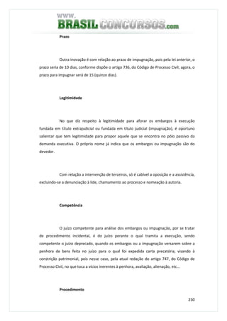 230
Prazo
Outra inovação é com relação ao prazo de impugnação, pois pela lei anterior, o
prazo seria de 10 dias, conforme dispõe o artigo 736, do Código de Processo Civil; agora, o
prazo para impugnar será de 15 (quinze dias).
Legitimidade
No que diz respeito à legitimidade para aforar os embargos à execução
fundada em título extrajudicial ou fundada em título judicial (impugnação), é oportuno
salientar que tem legitimidade para propor aquele que se encontra no pólo passivo da
demanda executiva. O próprio nome já indica que os embargos ou impugnação são do
devedor.
Com relação a intervenção de terceiros, só é cabível a oposição e a assistência,
excluindo-se a denunciação à lide, chamamento ao processo e nomeação à autoria.
Competência
O juízo competente para análise dos embargos ou impugnação, por se tratar
de procedimento incidental, é do juízo perante o qual tramita a execução, sendo
competente o juízo deprecado, quando os embargos ou a impugnação versarem sobre a
penhora de bens feita no juízo para o qual foi expedida carta precatória, visando à
constrição patrimonial, pois nesse caso, pela atual redação do artigo 747, do Código de
Processo Civil, no que toca a vícios inerentes à penhora, avaliação, alienação, etc...
Procedimento
 