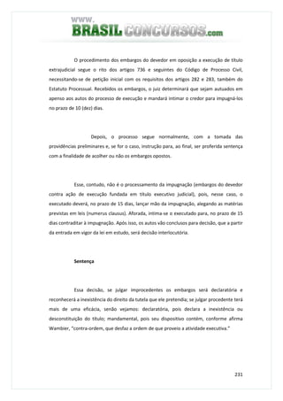 231
O procedimento dos embargos do devedor em oposição a execução de título
extrajudicial segue o rito dos artigos 736 e seguintes do Código de Processo Civil,
necessitando-se de petição inicial com os requisitos dos artigos 282 e 283, também do
Estatuto Processual. Recebidos os embargos, o juiz determinará que sejam autuados em
apenso aos autos do processo de execução e mandará intimar o credor para impugná-los
no prazo de 10 (dez) dias.
Depois, o processo segue normalmente, com a tomada das
providências preliminares e, se for o caso, instrução para, ao final, ser proferida sentença
com a finalidade de acolher ou não os embargos opostos.
Esse, contudo, não é o processamento da impugnação (embargos do devedor
contra ação de execução fundada em título executivo judicial), pois, nesse caso, o
executado deverá, no prazo de 15 dias, lançar mão da impugnação, alegando as matérias
previstas em leis (numerus clausus). Aforada, intima-se o executado para, no prazo de 15
dias contraditar à impugnação. Após isso, os autos vão conclusos para decisão, que a partir
da entrada em vigor da lei em estudo, será decisão interlocutória.
Sentença
Essa decisão, se julgar improcedentes os embargos será declaratória e
reconhecerá a inexistência do direito da tutela que ele pretendia; se julgar procedente terá
mais de uma eficácia, senão vejamos: declaratória, pois declara a inexistência ou
desconstituição do título; mandamental, pois seu dispositivo contém, conforme afirma
Wambier, “contra-ordem, que desfaz a ordem de que proveio a atividade executiva.”
 
