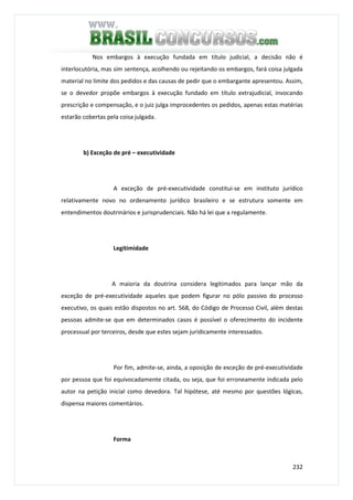 232
Nos embargos à execução fundada em título judicial, a decisão não é
interlocutória, mas sim sentença, acolhendo ou rejeitando os embargos, fará coisa julgada
material no limite dos pedidos e das causas de pedir que o embargante apresentou. Assim,
se o devedor propõe embargos à execução fundado em título extrajudicial, invocando
prescrição e compensação, e o juiz julga improcedentes os pedidos, apenas estas matérias
estarão cobertas pela coisa julgada.
b) Exceção de pré – executividade
A exceção de pré-executividade constitui-se em instituto jurídico
relativamente novo no ordenamento jurídico brasileiro e se estrutura somente em
entendimentos doutrinários e jurisprudenciais. Não há lei que a regulamente.
Legitimidade
A maioria da doutrina considera legitimados para lançar mão da
exceção de pré-executividade aqueles que podem figurar no pólo passivo do processo
executivo, os quais estão dispostos no art. 568, do Código de Processo Civil, além destas
pessoas admite-se que em determinados casos é possível o oferecimento do incidente
processual por terceiros, desde que estes sejam juridicamente interessados.
Por fim, admite-se, ainda, a oposição de exceção de pré-executividade
por pessoa que foi equivocadamente citada, ou seja, que foi erroneamente indicada pelo
autor na petição inicial como devedora. Tal hipótese, até mesmo por questões lógicas,
dispensa maiores comentários.
Forma
 