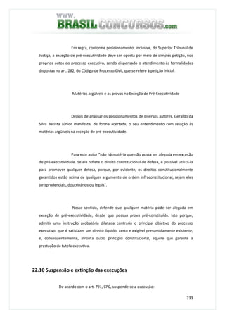 233
Em regra, conforme posicionamento, inclusive, do Superior Tribunal de
Justiça, a exceção de pré-executividade deve ser oposta por meio de simples petição, nos
próprios autos do processo executivo, sendo dispensado o atendimento às formalidades
dispostas no art. 282, do Código de Processo Civil, que se refere à petição inicial.
Matérias argüíveis e as provas na Exceção de Pré-Executividade
Depois de analisar os posicionamentos de diversos autores, Geraldo da
Silva Batista Júnior manifesta, de forma acertada, o seu entendimento com relação às
matérias argüíveis na exceção de pré-executividade.
Para este autor "não há matéria que não possa ser alegada em exceção
de pré-executividade. Se ela reflete o direito constitucional de defesa, é possível utilizá-la
para promover qualquer defesa, porque, por evidente, os direitos constitucionalmente
garantidos estão acima de qualquer argumento de ordem infraconstitucional, sejam eles
jurisprudenciais, doutrinários ou legais".
Nesse sentido, defende que qualquer matéria pode ser alegada em
exceção de pré-executividade, desde que possua prova pré-constituída. Isto porque,
admitir uma instrução probatória dilatada contraria o principal objetivo do processo
executivo, que é satisfazer um direito líquido, certo e exigível presumidamente existente,
e, conseqüentemente, afronta outro princípio constitucional, aquele que garante a
prestação da tutela executiva.
22.10 Suspensão e extinção das execuções
De acordo com o art. 791, CPC, suspende-se a execução:
 