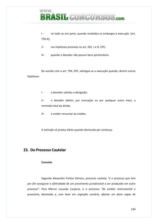 234
I - no todo ou em parte, quando recebidos os embargos à execução (art.
739-A);
II - nas hipóteses previstas no art. 265, I a III, CPC;
III - quando o devedor não possuir bens penhoráveis.
De acordo com o art. 794, CPC, extingue-se a execução quando, dentre outras
hipóteses:
I - o devedor satisfaz a obrigação;
II - o devedor obtém, por transação ou por qualquer outro meio, a
remissão total da dívida;
III - o credor renunciar ao crédito.
A extinção só produz efeito quando declarada por sentença.
23. Do Processo Cautelar
Conceito
Segundo Alexandre Freitas Câmara, processo cautelar “é o processo que tem
por fim assegurar a efetividade de um provimento jurisdicional a ser produzido em outro
processo”. Para Márcio Louzada Carpena, é o processo “de caráter instrumental e
provisório, destinado a, com base em cognição sumária, afastar um dano capaz de
 