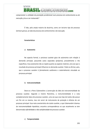235
comprometer a utilidade da prestação jurisdicional num processo de conhecimento ou de
execução, já ou a ser instaurado”.
É tido, pela ampla maioria da doutrina, como um terceiro tipo de processo
(tertium genus), ao lado do processo de conhecimento e de execução.
Características
a) Autonomia
No aspecto formal, o processo cautelar goza de autonomia com relação à
demanda principal, possuindo autos separados (próprios), procedimento e rito
específicos. Essa autonomia não se repete quanto ao aspecto material, uma vez que o
resultado do processo principal influencia na demanda cautelar. Pode-se afirmar, pois,
que o processo cautelar é formalmente autônomo e materialmente vinculado ao
processo principal.
b) Instrumentalidade
Deve-se a Piero Calamandrei a construção da idéia de instrumentalidade do
processo cautelar. Segundo o mestre florentino, a instrumentalidade é a nota
verdadeiramente típica do processo cautelar, uma vez que esse tipo de tutela não possui
um fim em se mesma, mas sim servir de instrumento de proteção à eficácia de um
processo principal. Essa nota característica da tutela cautelar, a que Calamandrei chamou
de instrumentalidade hipotética, encontra correspondência no que atualmente se tem
denominado referibilidade.e não-satisfatividade do processo cautelar.
c) Temporariedade
 