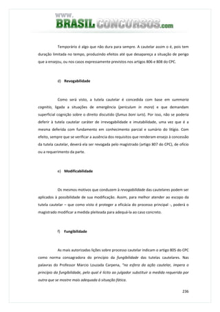 236
Temporário é algo que não dura para sempre. A cautelar assim o é, pois tem
duração limitada no tempo, produzindo efeitos até que desapareça a situação de perigo
que a ensejou, ou nos casos expressamente previstos nos artigos 806 e 808 do CPC.
d) Revogabilidade
Como será visto, a tutela cautelar é concedida com base em summaria
cognitio, ligada a situações de emergência (periculum in mora) e que demandam
superficial cognição sobre o direito discutido (fumus boni iuris). Por isso, não se poderia
deferir à tutela cautelar caráter de irrevogabilidade e imutabilidade, uma vez que é a
mesma deferida com fundamento em conhecimento parcial e sumário do litígio. Com
efeito, sempre que se verificar a ausência dos requisitos que renderam ensejo à concessão
da tutela cautelar, deverá ela ser revogada pelo magistrado (artigo 807 do CPC), de ofício
ou a requerimento da parte.
e) Modificabilidade
Os mesmos motivos que conduzem à revogabilidade das cautelares podem ser
aplicados à possibilidade de sua modificação. Assim, para melhor atender ao escopo da
tutela cautelar – que como visto é proteger a eficácia do processo principal -, poderá o
magistrado modificar a medida pleiteada para adequá-la ao caso concreto.
f) Fungibilidade
As mais autorizadas lições sobre processo cautelar indicam o artigo 805 do CPC
como norma consagradora do princípio da fungibilidade das tutelas cautelares. Nas
palavras do Professor Marcio Louzada Carpena, “na esfera da ação cautelar, impera o
princípio da fungibilidade, pelo qual é lícito ao julgador substituir a medida requerida por
outra que se mostre mais adequada à situação fática.
 