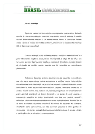 237
Eficácia no tempo
Conforme exposto no item anterior, uma das notas características da tutela
cautelar é a sua temporariedade, entendida essa como o prazo de validade da medida
cautelar eventualmente deferida. O CPC expressamente arrolou as causas que rendem
ensejo à perda da eficácia das medidas cautelares, encontrando-se elas descritas no artigo
808 do diploma processual civil.
O inciso I do artigo citado assevera que cessa a eficácia da medida cautelar se a
parte não intentar a ação no prazo previsto no artigo 806. O artigo 806 do CPC, a seu
turno, reza que cabe à parte propor a ação, no prazo de 30 (trinta) dias, contados da data
da efetivação da medida cautelar, quando esta for concedida em procedimento
preparatório.
Trata-se de disposição protetiva dos interesses do requerido, na medida em
que evita que o requerente da cautelar antecedente se satisfaça com os efeitos obtidos
com a medida e deixe de manejar a ação principal em prazo razoável (trinta dias!). Como
bem definiu o ilustre doutrinador Marcio Louzada Carpena, “não seria correto que se
emitisse medida judicial para proteger um processo principal que não se concretiza em
prazo razoável, estendendo de forma demasiada e às custas da parte adversa, a
manutenção provisória de ordem acautelatória com base em cognição sumária”.
Outrossim, conforme amplo entendimento doutrinário e jurisprudencial, é norma que só
se aplica às medidas cautelares constritivas de direitos do requerido. As cautelares,
classificadas como conservativas, que não acarretam prejuízos à esfera jurídica do
demandado – tais como a produção (rectius, asseguração) antecipada de provas, exibição
e justificação – não se submetem a esse regramento.
 