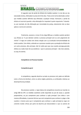 238
O segundo caso de perda da eficácia da medida cautelar é o de não ser ela
executada (rectius, efetivada) no prazo de trinta dias. Trata-se de norma destinada a evitar
que medida cautelar deferida seja efetivada a qualquer tempo. Outrossim, a perda da
eficácia só ocorrerá quando a não efetivação for imputável à parte requerente. Tratando-
se, por exemplo, de não efetivação por morosidade da justiça, obviamente não se deve
aplicar a norma em comento.
Finalmente, assevera o inciso III do artigo 808 que a medida cautelar perderá
sua eficácia se “o juiz declarar extinto o processo principal com ou sem julgamento de
mérito”. A regra em análise tem direta relação com a já analisada instrumentalidade da
tutela cautelar. Com efeito, voltando-se o processo cautelar para a proteção da eficácia de
um outro processo, dito principal, não há razão para que essa cautela prossiga gerando
efeitos se a razão maior de sua existência – que é o processo principal – não mais subsiste,
ou seja, foi extinto.
Competência no Processo Cautelar
Competência geral
A competência, segundo doutrina surrada no processo civil, pode ser definida
como a forma de distribuir, entre os vários órgãos judiciários, as atribuições relativas ao
desempenho da jurisdição.
No processo cautelar, a regra básica de competência encontra-se inserida no
artigo 800 do CPC: as medidas cautelares serão requeridas ao juiz da causa; e, quando
preparatórias, ao juiz competente para conhecer a ação principal. Com efeito e sem
maiores dificuldades, é possível afirmar que será competente para conhecer e julgar a lide
cautelar o mesmo juízo que é competente para conhecer a ação principal.na regra em
comento recebe críticas por parte da doutrina por desconsiderar o que os autores de
 