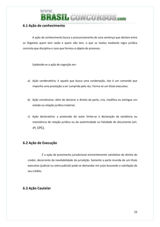 23
6.1 Ação de conhecimento
A ação de conhecimento busca o pronunciamento de uma sentença que declare entre
os litigantes quem tem razão e quem não tem, o que se realiza mediante regra jurídica
concreta que disciplina o caso que formou o objeto do processo.
Subdivide-se a ação de cognição em:
a) Ação condenatória: é aquela que busca uma condenação, isto é um comando que
imponha uma prestação a ser cumprida pelo réu. Forma-se um título executivo.
b) Ação constitutiva: além de declarar o direito da parte, cria, modifica ou extingue um
estado ou relação jurídica material;
c) Ação declaratória: a pretensão do autor limita-se à declaração da existência ou
inexistência de relação jurídica ou da autenticidade ou falsidade de documento (art.
4º, CPC).
6.2 Ação de Execução
É a ação de provimento jurisdicional eminentemente satisfativo do direito do
credor, decorrente da inevitabilidade da jurisdição. Somente a parte munida de um título
executivo (judicial ou extra-judicial) pode-se demandar em juízo buscando a satisfação de
seu crédito.
6.3 Ação Cautelar
 
