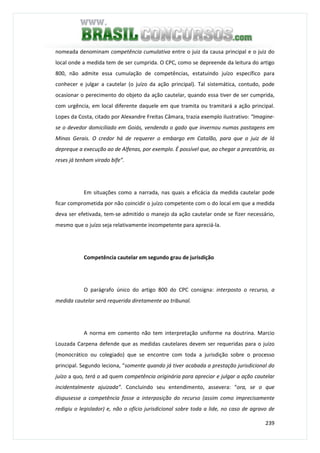 239
nomeada denominam competência cumulativa entre o juiz da causa principal e o juiz do
local onde a medida tem de ser cumprida. O CPC, como se depreende da leitura do artigo
800, não admite essa cumulação de competências, estatuindo juízo específico para
conhecer e julgar a cautelar (o juízo da ação principal). Tal sistemática, contudo, pode
ocasionar o perecimento do objeto da ação cautelar, quando essa tiver de ser cumprida,
com urgência, em local diferente daquele em que tramita ou tramitará a ação principal.
Lopes da Costa, citado por Alexandre Freitas Câmara, trazia exemplo ilustrativo: “Imagine-
se o devedor domiciliado em Goiás, vendendo o gado que invernou numas pastagens em
Minas Gerais. O credor há de requerer o embargo em Catalão, para que o juiz de lá
depreque a execução ao de Alfenas, por exemplo. É possível que, ao chegar a precatória, as
reses já tenham virado bife”.
Em situações como a narrada, nas quais a eficácia da medida cautelar pode
ficar comprometida por não coincidir o juízo competente com o do local em que a medida
deva ser efetivada, tem-se admitido o manejo da ação cautelar onde se fizer necessário,
mesmo que o juízo seja relativamente incompetente para apreciá-la.
Competência cautelar em segundo grau de jurisdição
O parágrafo único do artigo 800 do CPC consigna: interposto o recurso, a
medida cautelar será requerida diretamente ao tribunal.
A norma em comento não tem interpretação uniforme na doutrina. Marcio
Louzada Carpena defende que as medidas cautelares devem ser requeridas para o juízo
(monocrático ou colegiado) que se encontre com toda a jurisdição sobre o processo
principal. Segundo leciona, “somente quando já tiver acabada a prestação jurisdicional do
juízo a quo, terá o ad quem competência originária para apreciar e julgar a ação cautelar
incidentalmente ajuizada”. Concluindo seu entendimento, assevera: “ora, se o que
dispusesse a competência fosse a interposição do recurso (assim como imprecisamente
redigiu o legislador) e, não o ofício jurisdicional sobre toda a lide, no caso de agravo de
 