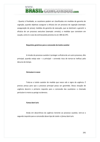 241
- Quanto à finalidade, as cautelares podem ser classificadas em medidas de garantia de
cognição, quando objetivas assegurar a eficácia de um processo de cognição (exemplo:
asseguração de prova); medidas de garantia de execução, que se destinam a garantir a
eficácia de um processo executivo (exemplo: arresto); e medidas que consistem em
caução, como é o caso da contracautela prevista no art. 804 do CPC.
Requisitos genéricos para a concessão da tutela cautelar
A missão do processo cautelar é proteger a eficácia de um outro processo, dito
principal, quando esteja este – o principal – correndo risco de tornar-se ineficaz pelo
decurso do tempo.
Periculum in mora
Trata-se a tutela cautelar de medida que nasce sob o signo da urgência. É
preciso pressa para que o processo principal possa ser garantido. Dessa situação de
urgência decorre o primeiro requisito para a concessão das cautelares: o chamado
periculum in mora ou perigo na demora.
Fumus boni iuris
Ainda em decorrência da urgência inerente ao processo cautelar, tem-se o
segundo requisito para a concessão desse tipo de tutela: o fumus boni iuris.
 