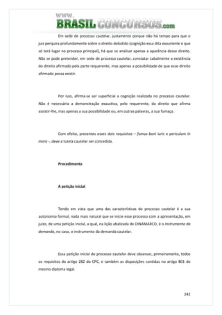 242
Em sede de processo cautelar, justamente porque não há tempo para que o
juiz perquira profundamente sobre o direito debatido (cognição essa dita exauriente e que
só terá lugar no processo principal), há que se analisar apenas a aparência desse direito.
Não se pode pretender, em sede de processo cautelar, constatar cabalmente a existência
do direito afirmado pela parte requerente, mas apenas a possibilidade de que esse direito
afirmado possa existir.
Por isso, afirma-se ser superficial a cognição realizada no processo cautelar.
Não é necessária a demonstração exaustiva, pelo requerente, do direito que afirma
assistir-lhe, mas apenas a sua possibilidade ou, em outras palavras, a sua fumaça.
Com efeito, presentes esses dois requisitos – fumus boni iuris e periculum in
mora -, deve a tutela cautelar ser concedida.
Procedimento
A petição inicial
Tendo em vista que uma das características do processo cautelar é a sua
autonomia formal, nada mais natural que se inicie esse processo com a apresentação, em
juízo, de uma petição inicial, a qual, na lição abalizada de DINAMARCO, é o instrumento da
demanda, no caso, o instrumento da demanda cautelar.
Essa petição inicial do processo cautelar deve observar, primeiramente, todos
os requisitos do artigo 282 do CPC, e também as disposições contidas no artigo 801 do
mesmo diploma legal.
 
