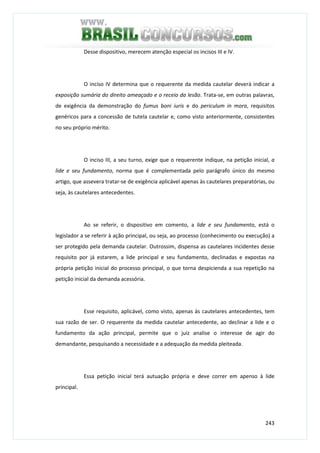 243
Desse dispositivo, merecem atenção especial os incisos III e IV.
O inciso IV determina que o requerente da medida cautelar deverá indicar a
exposição sumária do direito ameaçado e o receio da lesão. Trata-se, em outras palavras,
de exigência da demonstração do fumus boni iuris e do periculum in mora, requisitos
genéricos para a concessão de tutela cautelar e, como visto anteriormente, consistentes
no seu próprio mérito.
O inciso III, a seu turno, exige que o requerente indique, na petição inicial, a
lide e seu fundamento, norma que é complementada pelo parágrafo único do mesmo
artigo, que assevera tratar-se de exigência aplicável apenas às cautelares preparatórias, ou
seja, às cautelares antecedentes.
Ao se referir, o dispositivo em comento, a lide e seu fundamento, está o
legislador a se referir à ação principal, ou seja, ao processo (conhecimento ou execução) a
ser protegido pela demanda cautelar. Outrossim, dispensa as cautelares incidentes desse
requisito por já estarem, a lide principal e seu fundamento, declinadas e expostas na
própria petição inicial do processo principal, o que torna despicienda a sua repetição na
petição inicial da demanda acessória.
Esse requisito, aplicável, como visto, apenas às cautelares antecedentes, tem
sua razão de ser. O requerente da medida cautelar antecedente, ao declinar a lide e o
fundamento da ação principal, permite que o juiz analise o interesse de agir do
demandante, pesquisando a necessidade e a adequação da medida pleiteada.
Essa petição inicial terá autuação própria e deve correr em apenso à lide
principal.
 