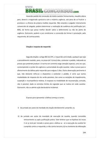 244
Havendo pedido de concessão da tutela cautelar liminarmente, inaudita altera
pars, deverá o magistrado apreciá-lo com a máxima urgência, sob pena de se frustrar a
presteza e a eficácia da própria medida requerida. Não estando o julgador inteiramente
convencido do alegado, poderá determinar a realização de audiência de justificação (art.
804), de forma que possa melhor decidir sobre o deferimento ou não do pleito de
urgência. Outrossim, poderá o juiz condicionar a concessão da liminar à prestação, pelo
requerente, de contracautela.
Citação e resposta do requerido
Segundo dispõe o artigo 802 do CPC, o requerido será citado, qualquer que seja
o procedimento cautelar, para, no prazo de 5 (cinco) dias, contestar o pedido, indicando as
provas que pretende produzir. A norma em comento exige atenção especial, uma vez que,
contemplando o caráter de urgência e sumariedade da ação cautelar, reduz o prazo para o
oferecimento de defesa pelo requerido para exíguos 5 dias. Outra observação pertinente é
que, não obstante refira-se o dispositivo a contestar o pedido, é certo que outras
modalidades de resposta do réu serão possíveis, tais como as exceções de impedimento,
suspeição e incompetência relativa. A resposta na modalidade de reconvenção, contudo,
não é possível, dado os estreitos limites da cognição que se realiza em sede cautelar.
Outrossim, não se admite ação declaratória incidental.
O prazo para apresentar a defesa começa a correr:
I) da juntada aos autos do mandado de citação devidamente cumprido; ou
II) da juntada aos autos do mandado de execução da cautela, quando concedida
liminarmente ou após justificação prévia. Vale lembrar que na hipótese do inciso
II só se terá por iniciado o prazo para a defesa se : a) a execução da cautela for
cumprida contra o requerido, e não contra terceiro; b) no momento da efetivação
 