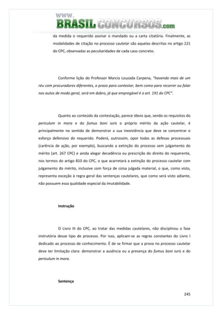 245
da medida o requerido assinar o mandado ou a carta citatória. Finalmente, as
modalidades de citação no processo cautelar são aquelas descritas no artigo 221
do CPC, observadas as peculiaridades de cada caso concreto.
Conforme lição do Professor Marcio Louzada Carpena, “havendo mais de um
réu com procuradores diferentes, o prazo para contestar, bem como para recorrer ou falar
nos autos de modo geral, será em dobro, já que empregável é o art. 191 do CPC”.
Quanto ao conteúdo da contestação, parece óbvio que, sendo os requisitos do
periculum in mora e do fumus boni iuris o próprio mérito da ação cautelar, é
principalmente no sentido de demonstrar a sua inexistência que deve se concentrar o
esforço defensivo do requerido. Poderá, outrossim, opor todas as defesas processuais
(carência de ação, por exemplo), buscando a extinção do processo sem julgamento do
mérito (art. 267 CPC) e ainda alegar decadência ou prescrição do direito do requerente,
nos termos do artigo 810 do CPC, o que acarretará a extinção do processo cautelar com
julgamento do mérito, inclusive com força de coisa julgada material, o que, como visto,
representa exceção à regra geral das sentenças cautelares, que como será visto adiante,
não possuem essa qualidade especial da imutabilidade.
Instrução
O Livro III do CPC, ao tratar das medidas cautelares, não disciplinou a fase
instrutória desse tipo de processo. Por isso, aplicam-se as regras constantes do Livro I
dedicado ao processo de conhecimento. É de se firmar que a prova no processo cautelar
deve ter limitação clara: demonstrar a ausência ou a presença do fumus boni iuris e do
periculum in mora.
Sentença
 