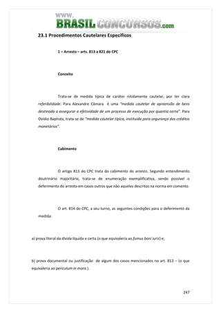 247
23.1 Procedimentos Cautelares Específicos
1 – Arresto – arts. 813 a 821 do CPC
Conceito
Trata-se de medida típica de caráter nitidamente cautelar, por ter clara
referibilidade. Para Alexandre Câmara é uma “medida cautelar de apreensão de bens
destinada a assegurar a efetividade de um processo de execução por quantia certa”. Para
Ovídio Baptista, trata-se de “medida cautelar típica, instituída para segurança dos créditos
monetários”.
Cabimento
O artigo 813 do CPC trata do cabimento do arresto. Segundo entendimento
doutrinário majoritário, trata-se de enumeração exemplificativa, sendo possível o
deferimento do arresto em casos outros que não aqueles descritos na norma em comento.
O art. 814 do CPC, a seu turno, as seguintes condições para o deferimento da
medida:
a) prova literal da dívida líquida e certa (o que equivaleria ao fumus boni iuris) e;
b) prova documental ou justificação de algum dos casos mencionados no art. 813 – (o que
equivaleria ao periculum in mora.).
 