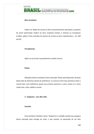 248
Bens arrestáveis
Podem ser objeto de arresto os bens economicamente apreciáveis e passíveis
de serem penhorados. Podem ser bens corpóreos (móveis e imóveis) ou incorpóreos
(crédito, ações). Ficam excluídos do alcance do arresto os bens impenhoráveis – art. 649
do CPC .
Procedimento
Aplica-se ao arresto o procedimento cautelar comum.
Efeitos
Afetação do bem arrestado à futura execução; Perda, pelo Requerido, da posse
direta (não do domínio); direito de preferência: no concurso entre duas penhoras sobre o
mesmo bem, terá preferência aquele que primeiro penhorou a coisa, exceto se o outro
credor tiver, antes, obtido o arresto
2 – Seqüestro – arts. 822 a 825
Conceito
Para Humberto Theodoro Júnior “Seqüestro é a medida cautelar que assegura
futura execução para entrega de coisa, e que consiste na apreensão de um bem
 