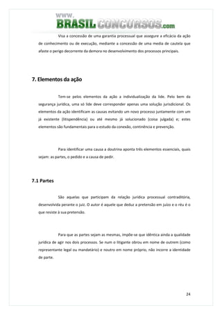 24
Visa a concessão de uma garantia processual que assegure a eficácia da ação
de conhecimento ou de execução, mediante a concessão de uma media de cautela que
afaste o perigo decorrente da demora no desenvolvimento dos processos principais.
7. Elementos da ação
Tem-se pelos elementos da ação a individualização da lide. Pelo bem da
segurança jurídica, uma só lide deve corresponder apenas uma solução jurisdicional. Os
elementos da ação identificam as causas evitando um novo processo juntamente com um
já existente (litispendência) ou até mesmo já solucionado (coisa julgada) e; estes
elementos são fundamentais para o estudo da conexão, continência e prevenção.
Para identificar uma causa a doutrina aponta três elementos essenciais, quais
sejam: as partes, o pedido e a causa de pedir.
7.1 Partes
São aquelas que participam da relação jurídica processual contraditória,
desenvolvida perante o juiz. O autor é aquele que deduz a pretensão em juízo e o réu é o
que resiste à sua pretensão.
Para que as partes sejam as mesmas, impõe-se que idêntica ainda a qualidade
jurídica de agir nos dois processos. Se num o litigante obrou em nome de outrem (como
representante legal ou mandatário) e noutro em nome próprio, não incorre a identidade
de parte.
 