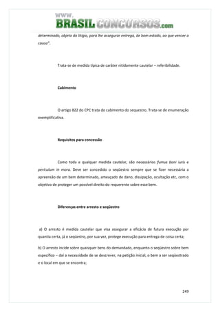 249
determinado, objeto do litígio, para lhe assegurar entrega, de bom estado, ao que vencer a
causa”.
Trata-se de medida típica de caráter nitidamente cautelar – referibilidade.
Cabimento
O artigo 822 do CPC trata do cabimento do sequestro. Trata-se de enumeração
exemplificativa.
Requisitos para concessão
Como toda e qualquer medida cautelar, são necessários fumus boni iuris e
periculum in mora. Deve ser concedido o seqüestro sempre que se fizer necessária a
apreensão de um bem determinado, ameaçado de dano, dissipação, ocultação etc, com o
objetivo de proteger um possível direito do requerente sobre esse bem.
Diferenças entre arresto e seqüestro
a) O arresto é medida cautelar que visa assegurar a eficácia de futura execução por
quantia certa, já o seqüestro, por sua vez, protege execução para entrega de coisa certa;
b) O arresto incide sobre quaisquer bens do demandado, enquanto o seqüestro sobre bem
específico – daí a necessidade de se descrever, na petição inicial, o bem a ser seqüestrado
e o local em que se encontra;
 