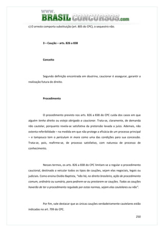 250
c) O arresto comporta substituição (art. 805 do CPC), o sequestro não.
3 – Caução – arts. 826 a 838
Conceito
Segundo definição encontrada em doutrina, caucionar é assegurar, garantir a
realização futura do direito.
Procedimento
O procedimento previsto nos arts. 826 a 838 do CPC cuida dos casos em que
alguém tenha direito ou esteja obrigado a caucionar. Trata-se, claramente, de demanda
não cautelar, porquanto revela-se satisfativa da pretensão levada a juízo. Ademais, não
ostenta referibilidade – na medida em que não protege a eficácia de um processo principal
– e tampouco tem o periculum in mora como uma das condições para sua concessão.
Trata-se, pois, reafirme-se, de processo satisfativo, com natureza de processo de
conhecimento.
Nesses termos, os arts. 826 a 838 do CPC limitam-se a regular o procedimento
caucional, destinado a veicular todos os tipos de cauções, sejam elas negociais, legais ou
judiciais. Como ensina Ovídio Baptista, “não há, no direito brasileiro, ação de procedimento
comum, ordinário ou sumário, para pedirem-se ou prestarem-se cauções. Todas as cauções
haverão de ter o procedimento regulado por estas normas, sejam elas cautelares ou não”.
Por fim, vale destacar que as únicas cauções verdadeiramente cautelares estão
indicadas no art. 799 do CPC.
 