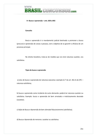 251
4– Busca e apreensão – arts. 839 a 843
Conceito
Busca e apreensão é o mandamento judicial destinado a promover a busca
(procura) e apreensão de coisas e pessoas, com o objetivo de se garantir a eficácia de um
processo principal.
No direito brasileiro, trata-se de medida que ora terá natureza cautelar, ora
satisfativa.
Tipos de busca e apreensão
a) atos de busca e apreensão de natureza executiva: exemplo § 2° do art. 461-A do CPC –
natureza satisfativa;
b) busca e apreensão como incidente de outra demanda: poderá ter natureza cautelar ou
satisfativa. Exemplo: busca e apreensão de bem arrestado e maliciosamente desviado
(cautelar);
c) Ação de Busca e Apreensão de bem alienado fiduciariamente (satisfativa);
d) Busca e Apreensão de menores: cautelar ou satisfativa.
 