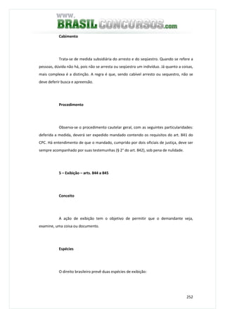 252
Cabimento
Trata-se de medida subsidiária do arresto e do seqüestro. Quando se refere a
pessoas, dúvida não há, pois não se arresta ou seqüestra um indivíduo. Já quanto a coisas,
mais complexa é a distinção. A regra é que, sendo cabível arresto ou sequestro, não se
deve deferir busca e apreensão.
Procedimento
Observa-se o procedimento cautelar geral, com as seguintes particularidades:
deferida a medida, deverá ser expedido mandado contendo os requisitos do art. 841 do
CPC. Há entendimento de que o mandado, cumprido por dois oficiais de justiça, deve ser
sempre acompanhado por suas testemunhas (§ 2° do art. 842), sob pena de nulidade.
5 – Exibição – arts. 844 a 845
Conceito
A ação de exibição tem o objetivo de permitir que o demandante veja,
examine, uma coisa ou documento.
Espécies
O direito brasileiro prevê duas espécies de exibição:
 