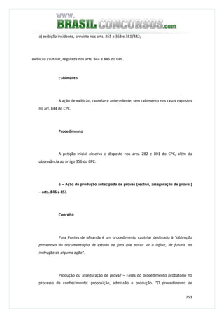 253
a) exibição incidente, prevista nos arts. 355 a 363 e 381/382;
exibição cautelar, regulada nos arts. 844 e 845 do CPC.
Cabimento
A ação de exibição, cautelar e antecedente, tem cabimento nos casos expostos
no art. 844 do CPC.
Procedimento
A petição inicial observa o disposto nos arts. 282 e 801 do CPC, além da
observância ao artigo 356 do CPC.
6 – Ação de produção antecipada de provas (rectius, asseguração de provas)
– arts. 846 a 851
Conceito
Para Pontes de Miranda é um procedimento cautelar destinado à “obtenção
preventiva da documentação de estado de fato que possa vir a influir, de futuro, na
instrução de alguma ação”.
Produção ou asseguração de prova? – Fases do procedimento probatório no
processo de conhecimento: proposição, admissão e produção. “O procedimento de
 