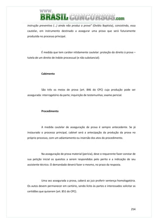 254
instrução preventiva (...) ainda não produz a prova” (Ovídio Baptista), consistindo, essa
cautelar, em instrumento destinado a assegurar uma prova que será futuramente
produzida no processo principal.
É medida que tem caráter nitidamente cautelar: proteção do direito à prova –
tutela de um direito de índole processual (e não substancial).
Cabimento
São três os meios de prova (art. 846 do CPC) cuja produção pode ser
assegurada: interrogatório da parte; inquirição de testemunhas; exame pericial.
Procedimento
A medida cautelar de asseguração de prova é sempre antecedente. Se já
instaurado o processo principal, cabível será a antecipação da produção da prova no
próprio processo, com um adiantamento ou inversão dos atos do procedimento.
Na asseguração de prova material (perícia), deve o requerente fazer constar de
sua petição inicial os quesitos a serem respondidos pelo perito e a indicação de seu
assistente técnico. O demandado deverá fazer o mesmo, no prazo da resposta.
Uma vez assegurada a prova, caberá ao juiz proferir sentença homologatória.
Os autos devem permanecer em cartório, sendo lícito às partes e interessados solicitar as
certidões que quiserem (art. 851 do CPC).
 
