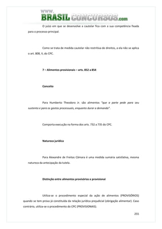 255
O juízo em que se desenvolve a cautelar fica com a sua competência fixada
para o processo principal.
Como se trata de medida cautelar não restritiva de direitos, a ela não se aplica
o art. 808, II, do CPC.
7 – Alimentos provisionais – arts. 852 a 854
Conceito
Para Humberto Theodoro Jr. são alimentos “que a parte pede para seu
sustento e para os gastos processuais, enquanto durar a demanda”.
Comporta execução na forma dos arts. 732 a 735 do CPC.
Natureza jurídica
Para Alexandre de Freitas Câmara é uma medida sumária satisfativa, mesma
natureza da antecipação da tutela.
Distinção entre alimentos provisórios e provisionai
Utiliza-se o procedimento especial da ação de alimentos (PROVISÓRIOS)
quando se tem prova já constituída da relação jurídica prejudicial (obrigação alimentar). Caso
contrário, utiliza-se o procedimento do CPC (PROVISIONAIS).
 