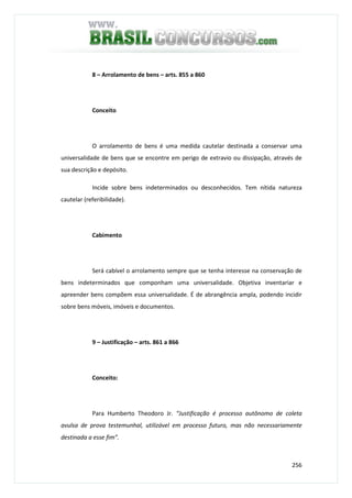 256
8 – Arrolamento de bens – arts. 855 a 860
Conceito
O arrolamento de bens é uma medida cautelar destinada a conservar uma
universalidade de bens que se encontre em perigo de extravio ou dissipação, através de
sua descrição e depósito.
Incide sobre bens indeterminados ou desconhecidos. Tem nítida natureza
cautelar (referibilidade).
Cabimento
Será cabível o arrolamento sempre que se tenha interesse na conservação de
bens indeterminados que componham uma universalidade. Objetiva inventariar e
apreender bens compõem essa universalidade. É de abrangência ampla, podendo incidir
sobre bens móveis, imóveis e documentos.
9 – Justificação – arts. 861 a 866
Conceito:
Para Humberto Theodoro Jr. “Justificação é processo autônomo de coleta
avulsa de prova testemunhal, utilizável em processo futuro, mas não necessariamente
destinada a esse fim”.
 