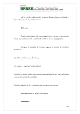 257
Não se trata de medida cautelar, porquanto (i) desprovida de referibilidade e
(ii) ausente o requisito do periculum in mora.
Cabimento
É cabível a justificação toda vez que alguém tiver interesse em demonstrar,
através de prova testemunhal, a existência de um fato ou de uma relação jurídica.
Exemplos de utilização do instituto, segundo a doutrina de Humberto
Theodoro Jr:
a) Justificar a existência de união estável;
b) Prova junto a órgãos da Previdência Social;
c) Justificar, o servidor público, fatos relativos a sua vida funcional, para suprir deficiências
e lacunas dos registros das repartições;
d) Justificar a autoria de obra intelectual criada sob regime de anonimato.
A justificação deve ser sempre antecendente.
Competência
 