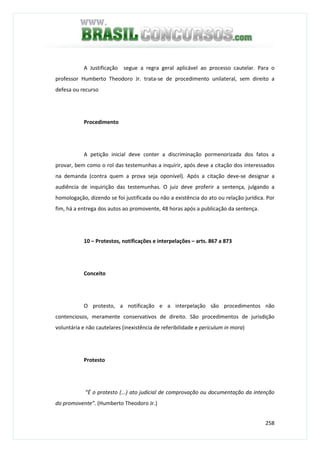 258
A Justificação segue a regra geral aplicável ao processo cautelar. Para o
professor Humberto Theodoro Jr. trata-se de procedimento unilateral, sem direito a
defesa ou recurso
Procedimento
A petição inicial deve conter a discriminação pormenorizada dos fatos a
provar, bem como o rol das testemunhas a inquirir, após deve a citação dos interessados
na demanda (contra quem a prova seja oponível). Após a citação deve-se designar a
audiência de inquirição das testemunhas. O juiz deve proferir a sentença, julgando a
homologação, dizendo se foi justificada ou não a existência do ato ou relação jurídica. Por
fim, há a entrega dos autos ao promovente, 48 horas após a publicação da sentença.
10 – Protestos, notificações e interpelações – arts. 867 a 873
Conceito
O protesto, a notificação e a interpelação são procedimentos não
contenciosos, meramente conservativos de direito. São procedimentos de jurisdição
voluntária e não cautelares (inexistência de referibilidade e periculum in mora)
Protesto
“É o protesto (...) ato judicial de comprovação ou documentação da intenção
do promovente”. (Humberto Theodoro Jr.)
 