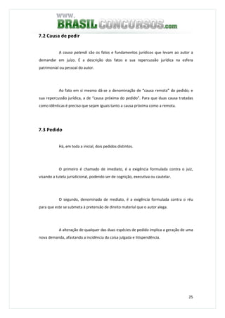 25
7.2 Causa de pedir
A causa patendi são os fatos e fundamentos jurídicos que levam ao autor a
demandar em juízo. É a descrição dos fatos e sua repercussão jurídica na esfera
patrimonial ou pessoal do autor.
Ao fato em si mesmo dá-se a denominação de “causa remota” do pedido; e
sua repercussão jurídica, a de “causa próxima do pedido”. Para que duas causa tratadas
como idênticas é preciso que sejam iguais tanto a causa próxima como a remota.
7.3 Pedido
Há, em toda a inicial, dois pedidos distintos.
O primeiro é chamado de imediato, é a exigência formulada contra o juiz,
visando a tutela jurisdicional, podendo ser de cognição, executiva ou cautelar.
O segundo, denominado de mediato, é a exigência formulada contra o réu
para que este se submeta à pretensão de direito material que o autor alega.
A alteração de qualquer das duas espécies de pedido implica a geração de uma
nova demanda, afastando a incidência da coisa julgada e litispendência.
 