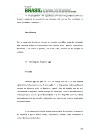 260
“A interpelação tem o fim específico de servir ao credor para fazer conhecer ao
devedor a exigência de cumprimento de obrigação, sob pena de ficar constituído em
mora”. (Humberto Theodoro Jr.)
Procedimento
Deve o requerente demonstrar interesse em manejar a medida e a sua não nocividade.
Não comporta defesa ou contraprotesto nos mesmos autos. Segundo entendimento
doutrinário, a lei permite o protesto, em outros autos, daquele que foi atingido por
protesto.
11 – Homologação do penhor legal
Conceito
Instituto regulado pelo art. 1467 do Código Civil de 2002: São credores
pignoratícios, independentemente de convenção: I – os hospedeiros, ou fornecedores de
pousada ou alimento, sobre as bagagens, móveis, jóias ou dinheiro que os seus
consumidores ou fregueses tiverem consigo nas respectivas casas ou estabelecimentos,
pelas despesas ou consumo que aí tiverem feito; II –o dono do prédio rústico ou urbano,
sobre os bens móveis que o rendeiro ou inquilino tiver guarnecendo o mesmo prédio, pelos
aluguéis ou rendas.
A norma em tela institui o penhor legal em favor de hoteleiros, fornecedores
de alimentos e pouso (hotéis, motéis, restaurantes, pensões bares, lanchonetes e
similares) e locadores de imóvel.
 