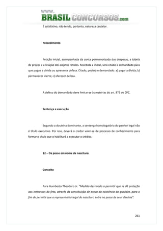 261
É satisfativo, não tendo, portanto, natureza cautelar.
Procedimento
Petição inicial, acompanhada da conta pormenorizada das despesas, a tabela
de preços e a relação dos objetos retidos. Recebida a inicial, será citado o demandado para
que pague a dívida ou apresente defesa. Citado, poderá o demandado: a) pagar a dívida; b)
permanecer inerte; c) oferecer defesa.
A defesa do demandado deve limitar-se às matérias do art. 875 do CPC.
Sentença e execução
Segundo a doutrina dominante, a sentença homologatória do penhor legal não
é título executivo. Por isso, deverá o credor valer-se de processo de conhecimento para
formar o título que o habilitará a executar o crédito.
12 – Da posse em nome de nascituro
Conceito
Para Humberto Theodoro Jr. “Medida destinada a permitir que se dê proteção
aos interesses do feto, através da constituição de prova da existência da gravidez, para o
fim de permitir que o representante legal do nascituro entre na posse de seus direitos”.
 