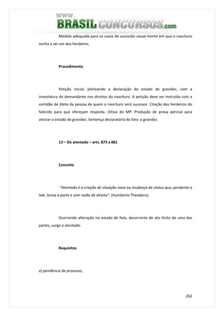 262
Medida adequada para os casos de sucessão causa mortis em que o nascituro
venha a ser um dos herdeiros.
Procedimento
Petição inicial, pleiteando a declaração do estado de gravidez, com a
investidura do demandante nos direitos do nascituro. A petição deve ser instruída com a
certidão de óbito da pessoa de quem o nascituro será sucessor. Citação dos herdeiros do
falecido para que ofereçam resposta. Oitiva do MP. Produção de prova pericial para
atestar o estado de gravidez. Sentença declaratória do fato: a gravidez.
13 – Do atentado – arts. 879 a 881
Conceito
“Atentado é a criação de situação nova ou mudança de status quo, pendente a
lide, lesiva a parte e sem razão de direito”. (Humberto Theodoro).
Ocorrendo alteração no estado de fato, decorrente de ato ilícito de uma das
partes, surge o atentado.
Requisitos
a) pendência de processo;
 
