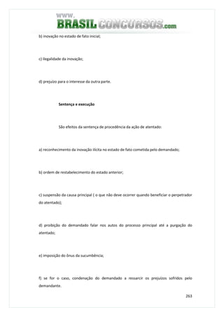 263
b) inovação no estado de fato inicial;
c) ilegalidade da inovação;
d) prejuízo para o interesse da outra parte.
Sentença e execução
São efeitos da sentença de procedência da ação de atentado:
a) reconhecimento da inovação ilícita no estado de fato cometida pelo demandado;
b) ordem de restabelecimento do estado anterior;
c) suspensão da causa principal ( o que não deve ocorrer quando beneficiar o perpetrador
do atentado);
d) proibição do demandado falar nos autos do processo principal até a purgação do
atentado;
e) imposição do ônus da sucumbência;
f) se for o caso, condenação do demandado a ressarcir os prejuízos sofridos pelo
demandante.
 