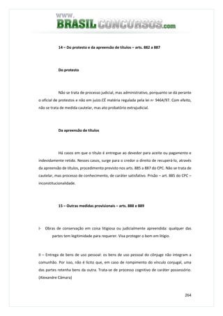 264
14 – Do protesto e da apreensão de títulos – arts. 882 a 887
Do protesto
Não se trata de processo judicial, mas administrativo, porquanto se dá perante
o oficial de protestos e não em juízo.CÉ matéria regulada pela lei n◦ 9464/97. Com efeito,
não se trata de medida cautelar, mas ato probatório extrajudicial.
Da apreensão de títulos
Há casos em que o título é entregue ao devedor para aceite ou pagamento e
indevidamente retido. Nesses casos, surge para o credor o direito de recuperá-lo, através
da apreensão de títulos, procedimento previsto nos arts. 885 a 887 do CPC. Não se trata de
cautelar, mas processo de conhecimento, de caráter satisfativo. Prisão – art. 885 do CPC –
inconstitucionalidade.
15 – Outras medidas provisionais – arts. 888 e 889
I- Obras de conservação em coisa litigiosa ou judicialmente apreendida: qualquer das
partes tem legitimidade para requerer. Visa proteger o bem em litígio.
II – Entrega de bens de uso pessoal: os bens de uso pessoal do cônjuge não integram a
comunhão. Por isso, não é lícito que, em caso de rompimento do vínculo conjugal, uma
das partes retenha bens da outra. Trata-se de processo cognitivo de caráter possessório.
(Alexandre Câmara)
 