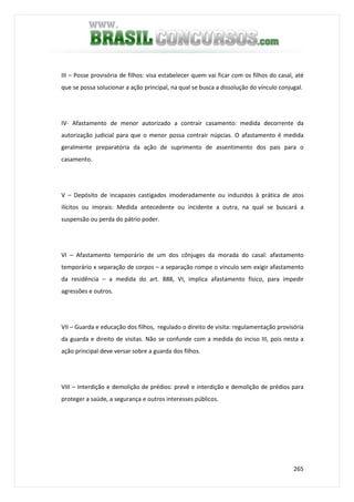 265
III – Posse provisória de filhos: visa estabelecer quem vai ficar com os filhos do casal, até
que se possa solucionar a ação principal, na qual se busca a dissolução do vínculo conjugal.
IV- Afastamento de menor autorizado a contrair casamento: medida decorrente da
autorização judicial para que o menor possa contrair núpcias. O afastamento é medida
geralmente preparatória da ação de suprimento de assentimento dos pais para o
casamento.
V – Depósito de incapazes castigados imoderadamente ou induzidos à prática de atos
ilícitos ou imorais: Medida antecedente ou incidente a outra, na qual se buscará a
suspensão ou perda do pátrio poder.
VI – Afastamento temporário de um dos cônjuges da morada do casal: afastamento
temporário x separação de corpos – a separação rompe o vínculo sem exigir afastamento
da residência – a medida do art. 888, VI, implica afastamento físico, para impedir
agressões e outros.
VII – Guarda e educação dos filhos, regulado o direito de visita: regulamentação provisória
da guarda e direito de visitas. Não se confunde com a medida do inciso III, pois nesta a
ação principal deve versar sobre a guarda dos filhos.
VIII – Interdição e demolição de prédios: prevê e interdição e demolição de prédios para
proteger a saúde, a segurança e outros interesses públicos.
 