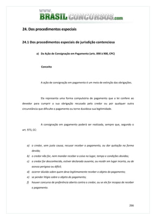266
24. Dos procedimentos especiais
24.1 Dos procedimentos especiais de jurisdição contenciosa
a) Da Ação de Consignação em Pagamento (arts. 890 à 900, CPC)
Conceito
A ação de consignação em pagamento é um meio de extinção das obrigações.
Ela representa uma forma compulsória de pagamento que a lei confere ao
devedor para cumprir a sua obrigação recusada pelo credor ou por qualquer outra
circunstância que dificulte o pagamento ou torne duvidosa sua legitimidade.
A consignação em pagamento poderá ser realizada, sempre que, segundo o
art. 973, CC:
a) o credor, sem justa causa, recusar receber o pagamento, ou dar quitação na forma
devida;
b) o credor não for, nem mandar receber a coisa no lugar, tempo e condições devidas;
c) o credor for desconhecido, estiver declarado ausente, ou residir em lugar incerto, ou de
acesso perigoso ou difícil;
d) ocorrer dúvida sobre quem deva legitimamente receber o objeto do pagamento;
e) se pender litígio sobre o objeto do pagamento;
f) houver concurso de preferência aberto contra o credor, ou se ele for incapaz de receber
o pagamento.
 