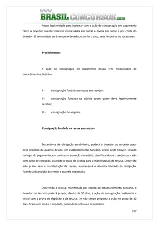 267
Possui legitimidade para ingressar com a ação de consignação em pagamento
tanto o devedor quanto terceiros interessados em quitar a dívida em nome e por conta do
devedor. O demandado será sempre o devedor, e, se for o caso, seus herdeiros ou sucessores.
Procedimentos
A ação de consignação em pagamento possui três modalidades de
procedimentos distintos:
I - consignação fundada na recusa em receber;
II - consignação fundada na dúvida sobre quem deva legitimamente
receber;
III - consignação de aluguéis.
Consignação fundada na recusa em receber
Tratando-se de obrigação em dinheiro, poderá o devedor ou terceiro optar
pelo depósito da quantia devida, em estabelecimento bancário, oficial onde houver, situado
no lugar do pagamento, em conta com correção monetária, cientificando-se o credor por carta
com aviso de recepção, assinado o prazo de 10 dias para a manifestação de recusa. Decorrido
este prazo, sem a manifestação de recusa, reputar-se-á o devedor liberado da obrigação,
ficando à disposição do credor a quantia depositada.
Ocorrendo a recusa, manifestada por escrito ao estabelecimento bancário, o
devedor ou terceiro poderá propor, dentro de 30 dias, a ação de consignação, instruindo a
inicial com a prova do depósito e da recusa. Em não sendo proposta a ação no prazo de 30
dias, ficará sem efeito o depósito, podendo levantá-lo o depositante.
 