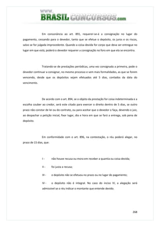268
Em consonância ao art. 891, requerer-se-á a consignação no lugar do
pagamento, cessando para o devedor, tanto que se efetue o depósito, os juros e os riscos,
salvo se for julgada improcedente. Quando a coisa devida for corpo que deva ser entregue no
lugar em que está, poderá o devedor requerer a consignação no foro em que ela se encontra.
Tratando-se de prestações periódicas, uma vez consignada a primeira, pode o
devedor continuar a consignar, no mesmo processo e sem mais formalidades, as que se forem
vencendo, desde que os depósitos sejam efetuados até 5 dias, contados da data do
vencimento.
De acordo com o art. 894, se o objeto da prestação for coisa indeterminada e a
escolha couber ao credor, será este citado para exercer o direito dentro de 5 dias, se outro
prazo não constar de lei ou do contrato, ou para aceitar que o devedor o faça, devendo o juiz,
ao despachar a petição inicial, fixar lugar, dia e hora em que se fará a entrega, sob pena de
depósito.
Em conformidade com o art. 896, na contestação, o réu poderá alegar, no
prazo de 15 dias, que:
I - não houve recusa ou mora em receber a quantia ou coisa devida;
II - foi justa a recusa;
III - o depósito não se efetuou no prazo ou no lugar do pagamento;
IV - o depósito não é integral. No caso do inciso IV, a alegação será
admissível se o réu indicar o montante que entende devido.
 